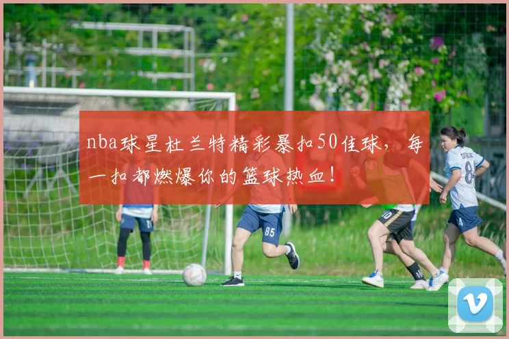 nba球星杜兰特精彩暴扣50佳球，每一扣都燃爆你的篮球热血！