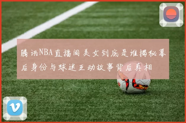 腾讯NBA直播间美女到底是谁揭秘幕后身份与球迷互动故事背后真相