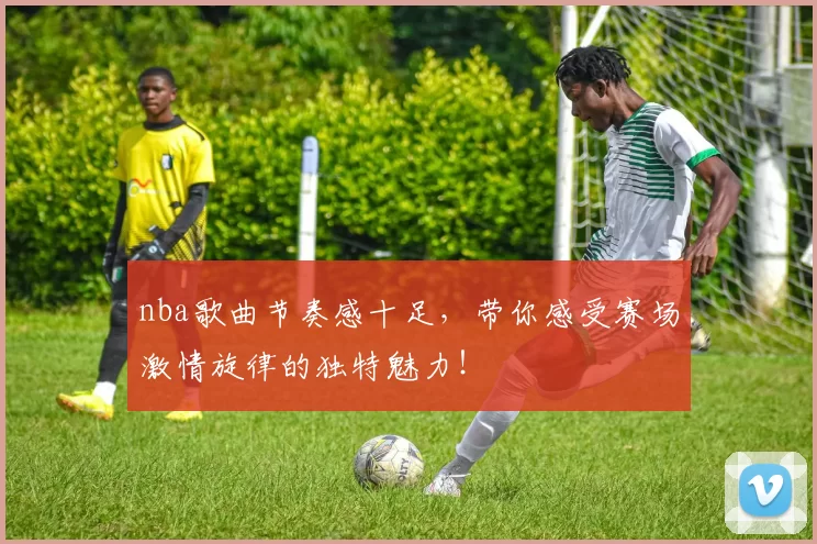 nba歌曲节奏感十足，带你感受赛场激情旋律的独特魅力！