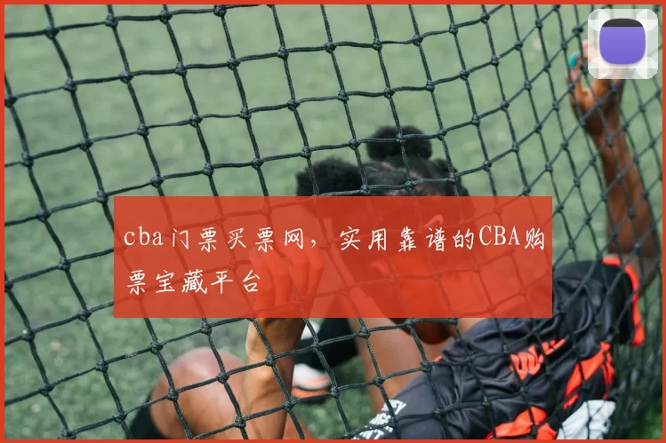 cba门票买票网，实用靠谱的CBA购票宝藏平台