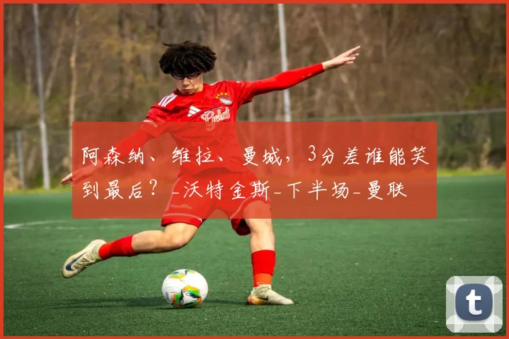 阿森纳、维拉、曼城，3分差谁能笑到最后？_沃特金斯_下半场_曼联