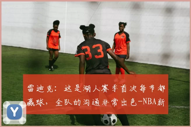 雷迪克：这是湖人赛季首次每节都赢球，全队的沟通非常出色-NBA新闻