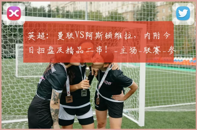 英超：曼联VS阿斯顿维拉，内附今日扫盘及精品二串！_主场_联赛_参考