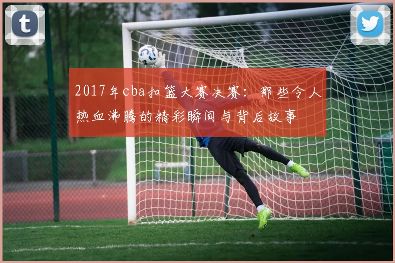 2017年cba扣篮大赛决赛：那些令人热血沸腾的精彩瞬间与背后故事