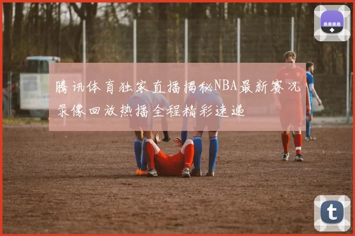 腾讯体育独家直播揭秘NBA最新赛况录像回放热播全程精彩速递