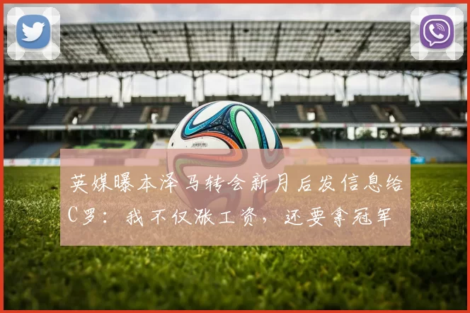 英媒曝本泽马转会新月后发信息给C罗：我不仅涨工资，还要拿冠军