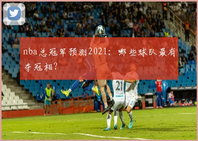 nba总冠军预测2021：哪些球队最有夺冠相？