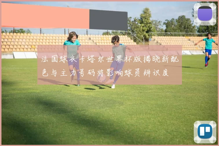 法国球衣卡塔尔世界杯版揭晓新配色与主力号码将影响球员辨识度