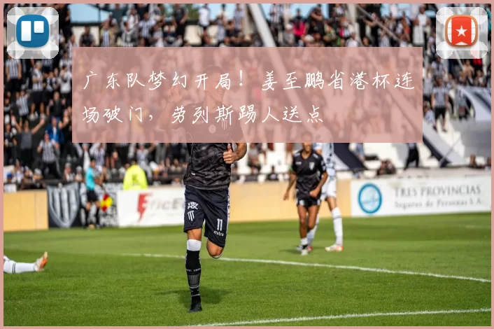 广东队梦幻开局！姜至鹏省港杯连场破门，劳列斯踢人送点