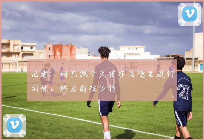 记者：姆巴佩今天将在马德里进行训练，然后前往沙特