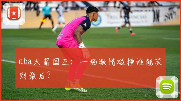 nba火箭国王：一场激情碰撞谁能笑到最后？