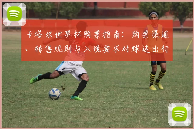 卡塔尔世界杯购票指南：购票渠道、转售规则与入境要求对球迷出行影响